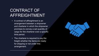 CONTRACT OF
AFFREIGHTMENT
• A contract of affreightment is an
arrangement between a shipowner
and charterer in which the s...