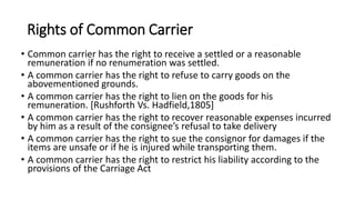 Rights of Common Carrier
• Common carrier has the right to receive a settled or a reasonable
remuneration if no renumeration was settled.
• A common carrier has the right to refuse to carry goods on the
abovementioned grounds.
• A common carrier has the right to lien on the goods for his
remuneration. [Rushforth Vs. Hadfield,1805]
• A common carrier has the right to recover reasonable expenses incurred
by him as a result of the consignee’s refusal to take delivery
• A common carrier has the right to sue the consignor for damages if the
items are unsafe or if he is injured while transporting them.
• A common carrier has the right to restrict his liability according to the
provisions of the Carriage Act
 