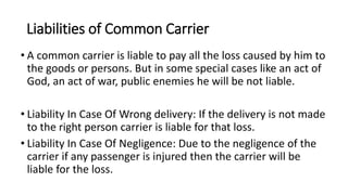 Liabilities of Common Carrier
• A common carrier is liable to pay all the loss caused by him to
the goods or persons. But in some special cases like an act of
God, an act of war, public enemies he will be not liable.
• Liability In Case Of Wrong delivery: If the delivery is not made
to the right person carrier is liable for that loss.
• Liability In Case Of Negligence: Due to the negligence of the
carrier if any passenger is injured then the carrier will be
liable for the loss.
 