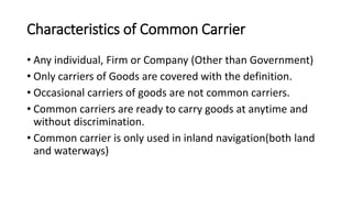 Characteristics of Common Carrier
• Any individual, Firm or Company (Other than Government)
• Only carriers of Goods are covered with the definition.
• Occasional carriers of goods are not common carriers.
• Common carriers are ready to carry goods at anytime and
without discrimination.
• Common carrier is only used in inland navigation(both land
and waterways)
 