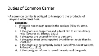 Duties of Common Carrier
• A common carrier is obliged to transport the products of
anyone who hires him.
Exception:
i. If there is not enough space in the carriage [Riley Vs. Orne,
1824]
ii. If the goods are dangerous and subject him to extraordinary
risks [Edwards Vs. Sherrat, 1801]
iii. If the goods are unusual for him to transport
iv. If the goods must be transported by a different route than his
usual one
v. If the goods are not properly packed [Sutcliff Vs. Great Western
Railway Co., 1910]
vi. If the consignor refuses to reveal the nature of the goods
 