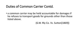 Duties of Common Carrier Contd.
• a common carrier may be held accountable for damages if
he refuses to transport goods for grounds other than those
listed above.
(G.W. Rly Co. Vs. Sutton[1869])
 