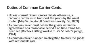 Duties of Common Carrier Contd.
• Unless unusual circumstances dictate otherwise, a
common carrier must transport the goods by the usual
route.. [May Vs. London & Southwestern Rly. Co, 1869]
• A common carrier must deliver the goods within the
agreed time or a reasonable period if no time frame has
been set. [Bontex Knitting Works Ltd. Vs. St. John’s garage,
1944]
• A common carrier is under an obligation to carry the goods
with reasonable care.
 