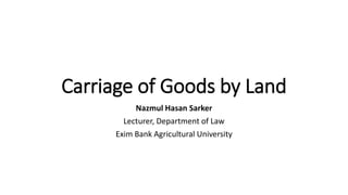 Carriage of Goods by Land
Nazmul Hasan Sarker
Lecturer, Department of Law
Exim Bank Agricultural University
 