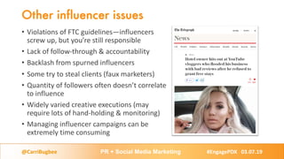 Other influencer issues
• Violations of FTC guidelines—influencers
screw up, but you’re still responsible
• Lack of follow-through & accountability
• Backlash from spurned influencers
• Some try to steal clients (faux marketers)
• Quantity of followers often doesn’t correlate
to influence
• Widely varied creative executions (may
require lots of hand-holding & monitoring)
• Managing influencer campaigns can be
extremely time consuming
@CarriBugbee PR + Social Media Marketing #EngagePDX 03.07.19
 