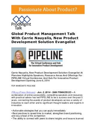 Global Product Management Talk
With Carrie Nauyalis, New Product
Development Solution Evangelist
Carrie Nauyalis, New Product Development Solution Evangelist At
Planview Highlights Speakers, Resource Areas And Offerings For
PIPELINE Virtual Conference And Hub For Innovative Product
Development Opening June 6, 2014
FOR IMMEDIATE RELEASE
PRLog (Press Release) - Jun. 2, 2014 - SAN FRANCISCO -- A
combination of online accessibility, compelling speakers and resources
with practical advice has led PIPELINE to be a success over the past 5
years, connecting thousands of product developers across a variety of
industries to each other and to significant thought leaders and experts in
innovation.
• Actionable strategies that you can apply immediately
• Best practices to speed time to market, strengthen brand positioning,
and stay ahead of the competition
• The ability to connect with peers to share insights and lessons learned
 