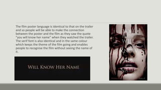 The film poster language is identical to that on the trailer
and so people will be able to make the connection
between the poster and the film as they saw the quote
“you will know her name” when they watched the trailer.
The serif font is also identical and in the same colour
which keeps the theme of the film going and enables
people to recognise the film without seeing the name of
it.