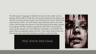 The film poster language is identical to that on the trailer and so
people will be able to make the connection between the poster and
the film as they saw the quote “you will know her name” when they
watched the trailer. The serif font is also identical and in the same
colour which keeps the theme of the film going and enables people
to recognise the film without seeing the name of it. By using the
same quote, people are more likely to remember it and think of it
when they are speaking about the film. This means that if they see
this quote, they will automatically associate it with the film.
 