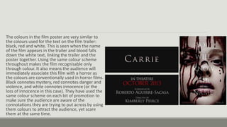 The colours in the film poster are very similar to
the colours used for the text on the film trailer:
black, red and white. This is seen when the name
of the film appears in the trailer and blood falls
down the white text, linking the trailer and the
poster together. Using the same colour scheme
throughout makes the film recognisable only
through colour. It also means the audience will
immediately associate this film with a horror as
the colours are conventionally used in horror films.
Black connotes mystery, red connotes danger and
violence, and white connotes innocence (or the
loss of innocence in this case). They have used the
same colour scheme on each bit of promotion to
make sure the audience are aware of the
connotations they are trying to put across by using
them colours to attract the audience, yet scare
them at the same time.
 