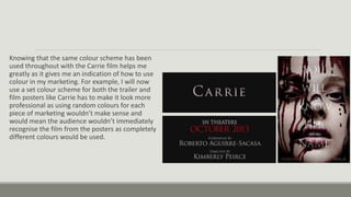 Knowing that the same colour scheme has been
used throughout with the Carrie film helps me
greatly as it gives me an indication of how to use
colour in my marketing. For example, I will now
use a set colour scheme for both the trailer and
film posters like Carrie has to make it look more
professional as using random colours for each
piece of marketing wouldn’t make sense and
would mean the audience wouldn’t immediately
recognise the film from the posters as completely
different colours would be used.
 