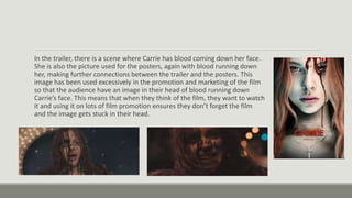 In the trailer, there is a scene where Carrie has blood coming down her face.
She is also the picture used for the posters, again with blood running down
her, making further connections between the trailer and the posters. This
image has been used excessively in the promotion and marketing of the film
so that the audience have an image in their head of blood running down
Carrie’s face. This means that when they think of the film, they want to watch
it and using it on lots of film promotion ensures they don’t forget the film
and the image gets stuck in their head.
 