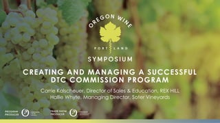 CREATING AND MANAGING A SUCCESSFUL
DTC COMMISSION PROGRAM
Carrie Kalscheuer, Director of Sales & Education, REX HILL
Hallie Whyte, Managing Director, Soter Vineyards
 