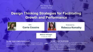 Design Thinking Strategies for Facilitating
Growth and Performance
Carrie Cousins Rebecca Komathy
With: Moderated by:
TO USE YOUR COMPUTER'S AUDIO:
When the webinar begins, you will be connected to audio using
your computer's microphone and speakers (VoIP). A headset is
recommended.
Webinar will begin:
11:00 am, PDT
TO USE YOUR TELEPHONE:
If you prefer to use your phone, you must select "Use Telephone"
after joining the webinar and call in using the numbers below.
United States: +1 (562) 247-8422
Access Code: 370-837-007
Audio PIN: Shown after joining the webinar
--OR--
The Design Mind
Webinar Series
 