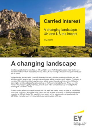 8 April 2016
Carried interest
A changing landscape –
UK and US tax impact
A changing landscape
Initial changes that came into effect as of 6 April 2015 were the first step towards a major shift in how
non-domiciled individuals (non-doms) residing in the UK and working in the asset management industry
will be taxed.
Since that date we have seen a number of further proposed changes, consultation periods and now
legislation which governs how those with carried interest will be subjected to UK taxation. Previously, a
non-dom UK resident individual may have been able to protect their carried interest from UK tax by
claiming the remittance basis of taxation, as long as the funds remained offshore. These new rules
remove that protection, partly or entirely, and will result in the carried interest (or at least part of it)
suffering UK tax when it arises.
This document details the different regimes that can apply and the tax impact of these on UK resident
non-doms. In addition, we provide some insight and look at areas to consider for those taxpayers that
may also be US individuals. This population may require further assistance to navigate through the
US/UK tax interactions, given the carried interest is also subject to US tax.
 