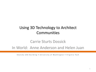 Using 3D Technology to Architect
Communities
Carrie Sturts Dossick
In World: Anne Anderson and Helen Juan
1
S k a n s k a U S A B u i l d i n g • U n i v e r s i t y o f W a s h i n g t o n • V i r g i n i a Te c h
 