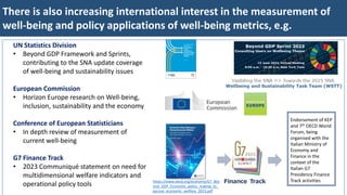 There is also increasing international interest in the measurement of
well-being and policy applications of well-being metrics, e.g.
UN Statistics Division
• Beyond GDP Framework and Sprints,
contributing to the SNA update coverage
of well-being and sustainability issues
European Commission
• Horizon Europe research on Well-being,
inclusion, sustainability and the economy
Conference of European Statisticians
• In depth review of measurement of
current well-being
G7 Finance Track
• 2023 Communiqué statement on need for
multidimensional welfare indicators and
operational policy tools https://www.oecd.org/economy/G7_Bey
ond_GDP_Economic_policy_making_to_
pursue_economic_welfare_2023.pdf
Endorsement of KEP
and 7th OECD World
Forum, being
organised with the
Italian Ministry of
Economy and
Finance in the
context of the
Italian G7
Presidency Finance
Track activities
 