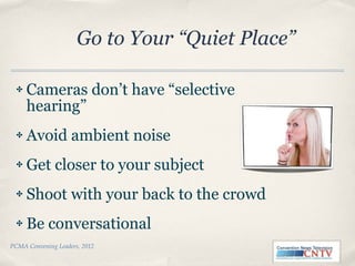 Cameras don’t have “selective hearing” Avoid ambient noise Get closer to your subject Shoot with your back to the crowd Be conversational PCMA Convening Leaders, 2012 Go to Your “Quiet Place” 