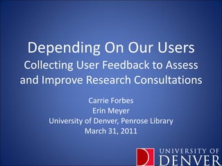 Depending On Our Users Collecting User Feedback to Assess and Improve Research Consultations Carrie Forbes Erin Meyer University of Denver, Penrose Library March 31, 2011 