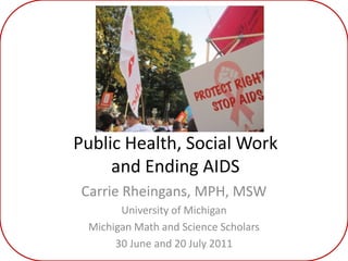 Public Health, Social Work and Ending AIDS Carrie Rheingans, MPH, MSW University of Michigan Michigan Math and Science Scholars 30 June and 20 July 2011 