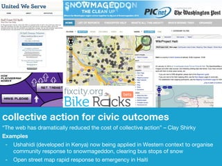 collective action for civic outcomes “ The web has dramatically reduced the cost of collective action” – Clay Shirky Examples - Ushahidi (developed in Kenya) now being applied in Western context to organise  community response to snowmageddon, clearing bus stops of snow - Open street map rapid response to emergency in Haiti 