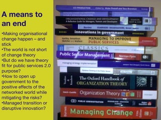 A means to an end Making organisational change happen – and stick The world is not short of change theory But do we have theory fit for public services 2.0 purpose? How to open up government to the positive effects of the networked world while mitigating the risks? Managed transition or disruptive innovation? 