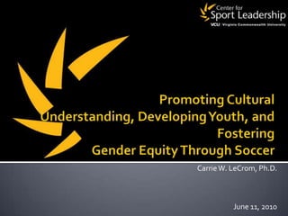 Promoting Cultural Understanding, Developing Youth, and Fostering Gender Equity Through Soccer Carrie W. LeCrom, Ph.D. June 11, 2010 
