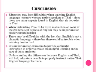 CONCLUSION
   Educators may face difficulties when teaching English
    language learners who are native speakers of Thai – since
    there are many aspects found in English that do not exist
    in Thai
   When instructing Thai ELLs extra instruction on some of
    the grammatical aspects of English may be important for
    proper comprehension
   There may be difficulties with the fact that English is not a
    phonetic language – therefore there could be trouble when
    learning how to read
   It is important for educators to provide authentic
    instruction in order to create meaningful learning on the
    part of these students
   Understanding the differences between English and Thai,
    will help educators be able to properly instruct native Thai
    English language learners.
 