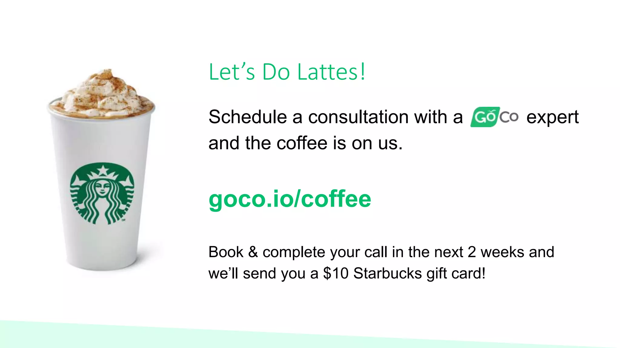 Let’s Do Lattes!
Schedule a consultation with a expert
and the coffee is on us.
goco.io/coffee
Book & complete your call in the next 2 weeks and
we’ll send you a $10 Starbucks gift card!
 
