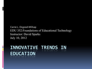 INNOVATIVE TRENDS IN
EDUCATION
Carrie L. Osgood-Millsap
EDU 352:Foundations of Educational Technology
Instructor: David Sparks
July 10, 2012
 