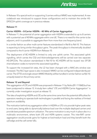 13w w w. a n r i t s u . c o m
In Release-10 a special work on supporting 3 carriers without MIMO was implemented. A new
codebook was introduced to support those configurations and to maintain the similar HS-
DPSCCH uplink coverage as in previous release.
Release-11
Carrier HSDPA – 8-Carrier HSDPA - 40 MHz of Carrier Aggregation
In Release-11, the potential of carrier aggregation with HSDPA is extended to up to 8 carriers
with a potential use of 40 MHz aggregate within one UE. There is no need for the carrier to be
adjacent, and it is possible to aggregate them from more than one frequency band.
In a similar fashion as other multi-carrier features standardized in Rel-8 to Rel-10. This feature
is expecting to bring similar throughput gains. The peak throughput is theoretically doubled
compared to the 4-carrier HSDPA from Release-10.
The deployment of 8C-HSDPA is limited to only one uplink carrier. The associated uplink
signalling, which carries the CQI and Acknowledgements will be carried over two separate
HS-DPCCHs. The solution standardized in Rel-10 for 4C-HSDPA will be reused: two SF128
channelization codes to transmit the associated signalling.
To support the increased bit rates, the L2 has been changed with a MAC-ehs window size
increased. The RLC layer space is also increased. MIMO can be configured independently per
carrier. The STTD and single-stream MIMO Mobility will be handled in similar fashion as Rel-10:
uniquely based on the primary carrier.
Release 12 and Beyond
The aggregation of LTE and HSDPA was proposed in Release-11 by Nokia [R1-111060] but has
been postponed to release 12. A study Item called “LTE and HSDPA Carrier Aggregation” is
currently under investigation as part as release 12.
The idea of exploiting HSDPA and LTE as the same time came from the potential difficulties for
operators needing to operate both technologies in parallel and facing the realities of limited
spectrum availability.
The motivation behind any aggregation either in HSDPA or LTE is to provide higher peak rates
to end users, being able to dynamically balance load over the multiple deployed carriers and
provide best possible spectrum utilization. The same motivation is very much in place also in a
multiradio environment, where both LTE and HSPA systems coexist. This inter-RAT carrier
aggregation would provide gains for highest at low/medium load and they benefit both the
cell edge and the cell center UEs.
 