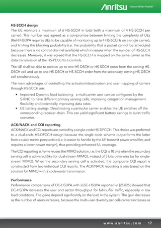 17w w w. a n r i t s u . c o m
HS-SCCH design
The UE monitors a maximum of 6 HS-SCCH in total (with a maximum of 4 HS-SCCH per
carrier). This number was agreed as a compromise between limiting the complexity of UEs
(Rel-8 HSDPA requires UEs to be capable of monitoring up to 4 HS-SCCHs on a single carrier),
and limiting the blocking probability (i.e. the probability that a packet cannot be scheduled
because there is no control channel available) which increases when the number of HS-SCCH
decreases. Moreover, it was agreed that the HS-SCCH is mapped on the same carrier as the
data transmission of the HS-PDSCHs it controls.
The UE shall be able to receive up to one HS-DSCH or HS-SCCH order from the serving HS-
DSCH cell and up to one HS-DSCH or HS-SCCH order from the secondary serving HS-DSCH
cell simultaneously.
The main advantages of controlling the activation/deactivation and user mapping of carriers
through HS-SCCH are:
•	 Improved Dynamic load balancing: a multicarrier user can be configured by the
S-RNC to have different primary serving cells, improving congestion management
flexibility and potentially improving data rates.
•	 UE battery savings: Deactivating a particular carrier enables the UE switches off the
corresponding receiver chain. This can yield significant battery savings in burst traffic
scenarios.
ACK/NACK and CQI reporting
ACK/NACK and CQI reports are carried by a single-code HS-DPCCH. This choice was preferred
to a dual-code HS-DPCCH design because the single code scheme outperforms the latter
from a cubic metric perspective (i.e. is easier to handle by the UE transmit power amplifier, and
requires a lower power margin), thus providing enhanced UL coverage.
The CQI reporting scheme reuses the MIMO solution, i.e. the CQI is 10 bits when the secondary
serving cell is activated (like for dual-stream MIMO), instead of 5 bits otherwise (as for single-
stream MIMO). When the secondary serving cell is activated, the composite CQI report is
constructed from two individual CQI reports. The ACK/NACK reporting is also based on the
solution for MIMO with 2 codewords transmission.
Performance
Performance comparisons of DC-HSDPA with 2xSC-HSDPA reported in [25.825] showed that
DC-HSDPA increases the user and sector throughput for full-buffer traffic, especially in low
load conditions. The gains depend significantly on the load in the system: The gain decreases
as the number of users increases, because the multi-user diversity per cell (carrier) increases as
 