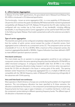 19w w w. a n r i t s u . c o m
4 - LTE-A Carrier Aggregation
In Release-10 of the 3GPP specifications, the groundwork laid in Release-8 and Release-9 by
DC-HSPA is introduced in LTE-Advanced specification.
This functionality – known as carrier aggregation (CA) – is a core capability of LTE-Advanced.
CA permits LTE to achieve the goals mandated by IMT-Advanced while maintaining backward
compatibility with Release-8 and 9 LTE. Release-10 CA permits the LTE radio interface to be
configured with any number (up to five) carriers, of any bandwidth, including differing
bandwidths, in any frequency band. Carrier aggregation can be used for both FDD and TDD.
In the following chapter Release-10 principle is presented as well as the extension provided in
Release-11.
Type of carrier aggregation
The downlink and uplink can be configured completely independently, with only the limitation
that the number of uplink carriers cannot exceed the number of downlink carriers. Each
aggregated carrier is referred to as a component carrier, CC. The component carrier can have
a bandwidth of 1.4, 3, 5, 10, 15 or 20 MHz. With a maximum of five component carriers, the
maximum aggregated bandwidth is 100 MHz. 3 types of allocation have been defined in 3GPP
to meet different operator’s spectrum scenario.
Intra-band continuous
The most simple way for an operator to arrange aggregation would be to use contiguous
component carriers within the same operating frequency band (as defined for LTE Rel-8/9), so
called intra-band contiguous. A contiguous bandwidth wider than 20 MHz is not a likely
scenario given frequency allocations today, however it can be common when new spectrum
bands like 3.5 GHz are allocated in the future in various parts of the world. The spacing
between center frequencies of contiguously aggregated CCs is a multiple of 300 kHz to be
compatible with the 100 kHz frequency raster of Release-8/9 and preserving orthogonally of
the subcarriers with 15 kHz spacing.
Intra and Inter-band non-continuous
Most operators in North America or Europe are currently facing the problem of a fragmented
spectrum. The non-contiguous allocation has been specified to fit those scenarios, the
allocation could either be intra-band, i.e. the component carriers belong to the same operating
frequency band, but have a gap or gaps in between, or it could be inter-band, in which case
the component carriers belong to different operating frequency bands. The different type of
CA allocation is illustrated over page:
 