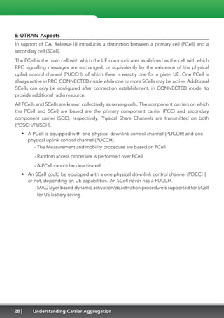 28 Understanding Carrier Aggregation
E-UTRAN Aspects
In support of CA, Release-10 introduces a distinction between a primary cell (PCell) and a
secondary cell (SCell).
The PCell is the main cell with which the UE communicates as defined as the cell with which
RRC signalling messages are exchanged, or equivalently by the existence of the physical
uplink control channel (PUCCH), of which there is exactly one for a given UE. One PCell is
always active in RRC_CONNECTED mode while one or more SCells may be active. Additional
SCells can only be configured after connection establishment, in CONNECTED mode, to
provide additional radio resource.
All PCells and SCells are known collectively as serving cells. The component carriers on which
the PCell and SCell are based are the primary component carrier (PCC) and secondary
component carrier (SCC), respectively. Physical Share Channels are transmitted on both
(PDSCH/PUSCH).
•	 A PCell is equipped with one physical downlink control channel (PDCCH) and one
physical uplink control channel (PUCCH).
	 - The Measurement and mobility procedure are based on PCell
	 - Random access procedure is performed over PCell
	 - A PCell cannot be deactivated.
•	 An SCell could be equipped with a one physical downlink control channel (PDCCH)
or not, depending on UE capabilities. An SCell never has a PUCCH.
	- MAC layer based dynamic activation/deactivation procedureis supported for SCell
for UE battery saving
 
