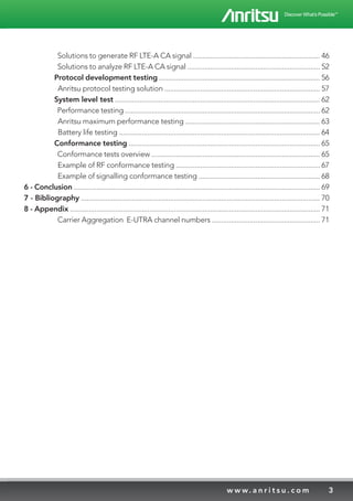 3w w w. a n r i t s u . c o m
	 Solutions to generate RF LTE-A CA signal ................................................................... 46
	 Solutions to analyze RF LTE-A CA signal ...................................................................... 52
	 Protocol development testing ..................................................................................... 56
	 Anritsu protocol testing solution .................................................................................. 57
	 System level test ............................................................................................................ 62
	 Performance testing ....................................................................................................... 62
	 Anritsu maximum performance testing ....................................................................... 63
	 Battery life testing .......................................................................................................... 64
	 Conformance testing ..................................................................................................... 65
	 Conformance tests overview ......................................................................................... 65
	 Example of RF conformance testing ............................................................................ 67
	 Example of signalling conformance testing ................................................................ 68
6 - Conclusion .................................................................................................................................. 69
7 - Bibliography .............................................................................................................................. 70
8 - Appendix .................................................................................................................................... 71
	 Carrier Aggregation E-UTRA channel numbers ......................................................... 71
 