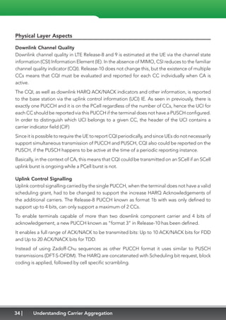 34 Understanding Carrier Aggregation
Physical Layer Aspects
Downlink Channel Quality
Downlink channel quality in LTE Release-8 and 9 is estimated at the UE via the channel state
information (CSI) Information Element (IE). In the absence of MIMO, CSI reduces to the familiar
channel quality indicator (CQI). Release-10 does not change this, but the existence of multiple
CCs means that CQI must be evaluated and reported for each CC individually when CA is
active.
The CQI, as well as downlink HARQ ACK/NACK indicators and other information, is reported
to the base station via the uplink control information (UCI) IE. As seen in previously, there is
exactly one PUCCH and it is on the PCell regardless of the number of CCs, hence the UCI for
each CC should be reported via this PUCCH if the terminal does not have a PUSCH configured.
In order to distinguish which UCI belongs to a given CC, the header of the UCI contains a
carrier indicator field (CIF)
Since it is possible to require the UE to report CQI periodically, and since UEs do not necessarily
support simultaneous transmission of PUCCH and PUSCH, CQI also could be reported on the
PUSCH, if the PUSCH happens to be active at the time of a periodic reporting instance.
Basically, in the context of CA, this means that CQI could be transmitted on an SCell if an SCell
uplink burst is ongoing while a PCell burst is not.
Uplink Control Signalling
Uplink control signalling carried by the single PUCCH, when the terminal does not have a valid
scheduling grant, had to be changed to support the increase HARQ Acknowledgements of
the additional carriers. The Release-8 PUCCH known as format 1b with was only defined to
support up to 4 bits, can only support a maximum of 2 CCs.
To enable terminals capable of more than two downlink component carrier and 4 bits of
acknowledgement, a new PUCCH known as “format 3” in Release-10 has been defined.
It enables a full range of ACK/NACK to be transmited bits: Up to 10 ACK/NACK bits for FDD
and Up to 20 ACK/NACK bits for TDD.
Instead of using Zadoff-Chu sequences as other PUCCH format it uses similar to PUSCH
transmissions (DFT-S-OFDM). The HARQ are concatenated with Scheduling bit request, block
coding is applied, followed by cell specific scrambling.
 