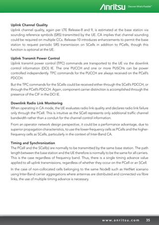 35w w w. a n r i t s u . c o m
Uplink Channel Quality
Uplink channel quality, again per LTE Release-8 and 9, is estimated at the base station via
sounding reference symbols (SRS) transmitted by the UE. CA implies that channel sounding
could be required on multiple CCs. Release-10 introduces enhancements to permit the base
station to request periodic SRS transmission on SCells in addition to PCells, though this
function is optional at the UE.
Uplink Transmit Power Control
Uplink transmit power control (TPC) commands are transported to the UE via the downlink
control information (DCI) IE. The one PUCCH and one or more PUSCHs can be power
controlled independently. TPC commands for the PUCCH are always received on the PCell’s
PDCCH.
But the TPC commands for the SCells could be received either through the SCell’s PDCCH, or
through the PCell’s PDCCH. Again, component carrier distinction is accomplished through the
presence of the CIF in the DCI IE.
Downlink Radio Link Monitoring	
When operating in CA mode, the UE evaluates radio link quality and declares radio link failure
only through the PCell. This is intuitive as the SCell represents only additional traffic channel
bandwidth rather than a conduit for the channel control information.
From an operator network design perspective, it could be a performance advantage, due to
superior propagation characteristics, to use the lower-frequency cells as PCells and the higher-
frequency cells as SCells, particularly in the context of Inter-Band CA.
Timing and Synchronization
The PCell and the SCell(s) are normally to be transmitted by the same base station. The path
length between the base station and the UE therefore is normally to be the same for all carriers.
This is the case regardless of frequency band. Thus, there is a single timing advance value
applied to all uplink transmissions, regardless of whether they occur on the PCell or an SCell.
In the case of non-collocated cells belonging to the same NodeB such as HetNet scenario
using Inter-Band carrier aggregations where antennas are distributed and connected via fibre
links, the use of multiple timing advance is necessary.
 