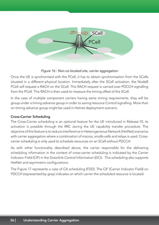 36 Understanding Carrier Aggregation
PCell
SCell
Figure 16 : Non co-located site, carrier aggregation
Once the UE is synchronised with the PCell, it has to obtain synchronisation from the SCells
situated in a different physical location. Immediately after the SCell activation, the NodeB
PCell will request a RACH on the SCell. This RACH request is carried over PDCCH signalling
from the PCell. This RACH is then used to measure the timing offset of the SCell.
In the case of multiple component carriers having same timing requirements, they will be
group under a timing advance group in order to saving resource Control signalling. More than
on timing advance group might be used in Hetnet deployment scenario. 
Cross-Carrier Scheduling
The Cross-Carrier scheduling is an optional feature for the UE introduced in Release-10, its
activation is possible through the RRC during the UE capability transfer procedure. The
objective of this feature is to reduce interference in Heterogeneous Network (HetNet) scenarios
with carrier aggregation where a combination of macros, smalls-cells and relays is used. Cross-
carrier scheduling is only used to schedule resources on an SCell without PDCCH.
As with other functionality described above, the carrier responsible for the delivering
scheduling information in the context of cross-carrier scheduling is indicated by the Carrier
Indicator Field (CIF) in the Downlink Control Information (DCI). This scheduling also supports
HetNet and asymmetric configurations.
The Figure 17 represents a case of CA scheduling (FDD). The CIF (Carrier Indicator Field) on
PDCCH (represented by grey) indicates on which carrier the scheduled resource is located
 