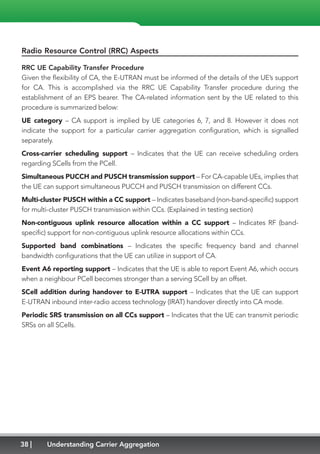 38 Understanding Carrier Aggregation
Radio Resource Control (RRC) Aspects
RRC UE Capability Transfer Procedure
Given the flexibility of CA, the E-UTRAN must be informed of the details of the UE’s support
for CA. This is accomplished via the RRC UE Capability Transfer procedure during the
establishment of an EPS bearer. The CA-related information sent by the UE related to this
procedure is summarized below:
UE category – CA support is implied by UE categories 6, 7, and 8. However it does not
indicate the support for a particular carrier aggregation configuration, which is signalled
separately.
Cross-carrier scheduling support – Indicates that the UE can receive scheduling orders
regarding SCells from the PCell.
Simultaneous PUCCH and PUSCH transmission support – For CA-capable UEs, implies that
the UE can support simultaneous PUCCH and PUSCH transmission on different CCs.
Multi-cluster PUSCH within a CC support – Indicates baseband (non-band-specific) support
for multi-cluster PUSCH transmission within CCs. (Explained in testing section)
Non-contiguous uplink resource allocation within a CC support – Indicates RF (band-
specific) support for non-contiguous uplink resource allocations within CCs.
Supported band combinations – Indicates the specific frequency band and channel
bandwidth configurations that the UE can utilize in support of CA.
Event A6 reporting support – Indicates that the UE is able to report Event A6, which occurs
when a neighbour PCell becomes stronger than a serving SCell by an offset.
SCell addition during handover to E-UTRA support – Indicates that the UE can support
E-UTRAN inbound inter-radio access technology (IRAT) handover directly into CA mode.
Periodic SRS transmission on all CCs support – Indicates that the UE can transmit periodic
SRSs on all SCells.
 