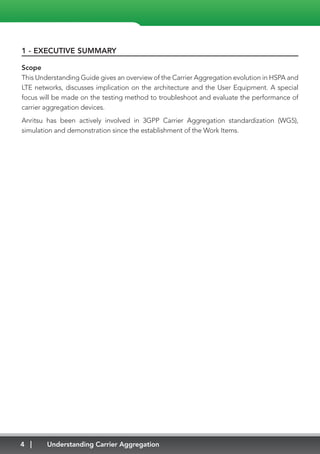 4 Understanding Carrier Aggregation
1 - EXECUTIVE SUMMARY
Scope
This Understanding Guide gives an overview of the Carrier Aggregation evolution in HSPA and
LTE networks, discusses implication on the architecture and the User Equipment. A special
focus will be made on the testing method to troubleshoot and evaluate the performance of
carrier aggregation devices.
Anritsu has been actively involved in 3GPP Carrier Aggregation standardization (WG5),
simulation and demonstration since the establishment of the Work Items.
 