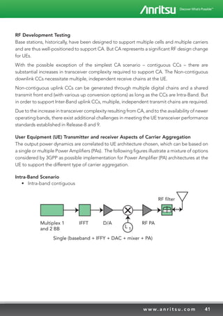 41w w w. a n r i t s u . c o m
RF Development Testing
Base stations, historically, have been designed to support multiple cells and multiple carriers
and are thus well-positioned to support CA. But CA represents a significant RF design change
for UEs.
With the possible exception of the simplest CA scenario – contiguous CCs – there are
substantial increases in transceiver complexity required to support CA. The Non-contiguous
downlink CCs necessitate multiple, independent receive chains at the UE.
Non-contiguous uplink CCs can be generated through multiple digital chains and a shared
transmit front end (with various up conversion options) as long as the CCs are Intra-Band. But
in order to support Inter-Band uplink CCs, multiple, independent transmit chains are required.
Due to the increase in transceiver complexity resulting from CA, and to the availability of newer
operating bands, there exist additional challenges in meeting the UE transceiver performance
standards established in Release-8 and 9.
User Equipment (UE) Transmitter and receiver Aspects of Carrier Aggregation
The output power dynamics are correlated to UE architecture chosen, which can be based on
a single or multiple Power Amplifiers (PAs). The following figures illustrate a mixture of options
considered by 3GPP as possible implementation for Power Amplifier (PA) architectures at the
UE to support the different type of carrier aggregation.
Intra-Band Scenario
•	 Intra-band contiguous
Multiplex 1
and 2 BB
IFFT D/A RF PA
L 1
RF filter
Single (baseband + IFFY + DAC + mixer + PA)
 