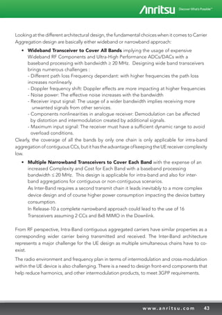 43w w w. a n r i t s u . c o m
Looking at the different architectural design, the fundamental choices when it comes to Carrier
Aggregation design are basically either wideband or narrowband approach:
•	 Wideband Transceiver to Cover All Bands implying the usage of expensive
Wideband RF Components and Ultra-High Performance ADCs/DACs with a
baseband processing with bandwidth ≥ 20 MHz. Designing wide band transceivers
brings numerous challenges :
- Different path loss Frequency dependant: with higher frequencies the path loss
increases nonlinearly.
- Doppler frequency shift: Doppler effects are more impacting at higher frequencies
- Noise power: The effective noise increases with the bandwidth
- Receiver input signal: The usage of a wider bandwidth implies receiving more
unwanted signals from other services.
- Components nonlinearities in analogue receiver: Demodulation can be affected
by distortion and intermodulation created by additional signals.
- Maximum input signal: The receiver must have a sufficient dynamic range to avoid
overload conditions.
Clearly, the coverage of all the bands by only one chain is only applicable for intra-band
aggregation of contiguous CCs, but it has the advantage of keeping the UE receiver complexity
low.
•	 Multiple Narrowband Transceivers to Cover Each Band with the expense of an
increased Complexity and Cost for Each Band with a baseband processing
bandwidth ≤ 20 MHz. This design is applicable for intra-band and also for inter-
band aggregations for contiguous or non-contiguous scenarios.
As Inter-Band requires a second transmit chain it leads inevitably to a more complex
device design and of course higher power consumption impacting the device battery
consumption.
In Release-10 a complete narrowband approach could lead to the use of 16
Transceivers assuming 2 CCs and 8x8 MIMO in the Downlink.
From RF perspective, Intra-Band contiguous aggregated carriers have similar properties as a
corresponding wider carrier being transmitted and received. The Inter-Band architecture
represents a major challenge for the UE design as multiple simultaneous chains have to co-
exist.
The radio environment and frequency plan in terms of intermodulation and cross-modulation
within the UE device is also challenging. There is a need to design front-end components that
help reduce harmonics, and other intermodulation products, to meet 3GPP requirements.
 
