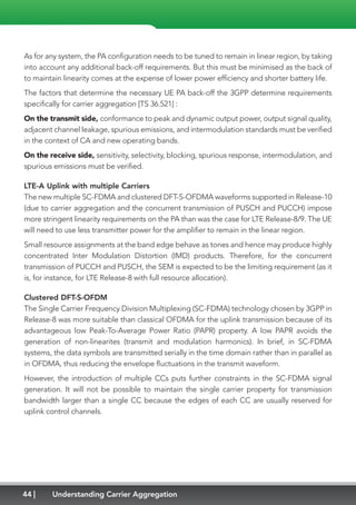 44 Understanding Carrier Aggregation
As for any system, the PA configuration needs to be tuned to remain in linear region, by taking
into account any additional back-off requirements. But this must be minimised as the back of
to maintain linearity comes at the expense of lower power efficiency and shorter battery life.
The factors that determine the necessary UE PA back-off the 3GPP determine requirements
specifically for carrier aggregation [TS 36.521] :
On the transmit side, conformance to peak and dynamic output power, output signal quality,
adjacent channel leakage, spurious emissions, and intermodulation standards must be verified
in the context of CA and new operating bands.
On the receive side, sensitivity, selectivity, blocking, spurious response, intermodulation, and
spurious emissions must be verified.
LTE-A Uplink with multiple Carriers
The new multiple SC-FDMA and clustered DFT-S-OFDMA waveforms supported in Release-10
(due to carrier aggregation and the concurrent transmission of PUSCH and PUCCH) impose
more stringent linearity requirements on the PA than was the case for LTE Release-8/9. The UE
will need to use less transmitter power for the amplifier to remain in the linear region.
Small resource assignments at the band edge behave as tones and hence may produce highly
concentrated Inter Modulation Distortion (IMD) products. Therefore, for the concurrent
transmission of PUCCH and PUSCH, the SEM is expected to be the limiting requirement (as it
is, for instance, for LTE Release-8 with full resource allocation).
Clustered DFT-S-OFDM
The Single Carrier Frequency Division Multiplexing (SC-FDMA) technology chosen by 3GPP in
Release-8 was more suitable than classical OFDMA for the uplink transmission because of its
advantageous low Peak-To-Average Power Ratio (PAPR) property. A low PAPR avoids the
generation of non-linearites (transmit and modulation harmonics). In brief, in SC-FDMA
systems, the data symbols are transmitted serially in the time domain rather than in parallel as
in OFDMA, thus reducing the envelope fluctuations in the transmit waveform.
However, the introduction of multiple CCs puts further constraints in the SC-FDMA signal
generation. It will not be possible to maintain the single carrier property for transmission
bandwidth larger than a single CC because the edges of each CC are usually reserved for
uplink control channels.
 