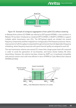 45w w w. a n r i t s u . c o m
PUSCH PUSCH
PUCCH
Frequency
Figure 18 : Example of contiguous aggregation of two uplink CCs without clustering
In Release-8 the scheme SC-FDMA was referred as DFT-spread-OFDMA, a new waveform in
Release-10 has been introduced as clustered DFT-S-OFDM or (NxDFT-s-OFDM) to support
multiple uplink transmission over CCs. The DFT-spread signals are divided into several
frequency components and then mapped non-contiguously on the frequency resource. Hence,
improvement of cell throughput is expected through enhanced channel-dependent frequency
scheduling, where frequency resources with good channel quality are assigned to each UE.
The new transmission scheme over several CC means that a larger power back-off is required
in order to avoid the generation of non-linearites, and hence shorter battery life when
transmitting. However, this scheme has been chosen by 3GPP as it is backward compatible
with previous version and is still more efficient in term of PAPR (or Cubic Metric) than classical
OFDMA [ref AAU].
System bandwidth
Desired signals
(2 clusters)
IMD 5 IMD 3
IMD 5
IMD 3
Out-of-band
emissions
Freq.
(IMD x : Inter-Modulation Distortion of x-order)
Mapping
Channel 1
Freq.
Cluster
#1
Cluster
#2
Cluster
#3
 