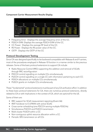 56 Understanding Carrier Aggregation
Component Carrier Measurement Results Display
•	 Frequency Error: Displays the average frequency error of the CC.
•	 PDSCH EVM: Displays the average PDSCH EVM of the CC.
•	 CC Power: Displays the average RF level of the CC.
•	 RS Power: Displays the RS power value of the CC.
•	 OSTP: Displays the OSTP of the CC
Protocol Development Testing
Since CA was designed specifically to be backward-compatible with Release-8 and 9 carriers,
most of the procedures employed in Release-10 function in a manner similar to the previous
releases. Some of the basic protocol extensions to support CA include:
•	 Radio Resource Control (RRC) supporting the addition and removal of SCells
through RRC reconfiguration
•	 PDCCH control signalling on multiple CCs simultaneously
•	 PUCCH control signalling on a single CC with information pertaining to each CC
•	 PDSCH allocations on multiple CCs simultaneously
•	 PUSCH grants on multiple CCs simultaneously
These “fundamental” protocol extensions must be part of any CA verification effort. In addition
to these basic protocol extensions for CA, there are numerous protocol extensions, directly
related to CA or with implications in the context of CA, which are optional for the UE.
Some of them are:
•	 RRC support for SCell measurement reporting (Event A6)
•	 IRAT handover to E-UTRAN with active SCells
•	 Cross-carrier scheduling (one PDCCH serving multiple PDSCHs)
•	 Simultaneous PUCCH and PUSCH transmission
•	 Multi-cluster PUSCH within a CC
•	 Non-contiguous uplink resource allocation within a CC
•	 Periodic SRS transmission on all CCs
 