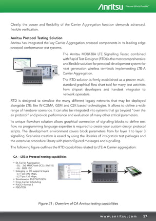 57w w w. a n r i t s u . c o m
Clearly, the power and flexibility of the Carrier Aggregation function demands advanced,
flexible verification.
Anritsu Protocol Testing Solution
Anritsu has integrated the key Carrier Aggregation protocol components in its leading edge
protocol conformance test systems.
The Anritsu MD8430A LTE Signalling Tester, combined
with Rapid Test Designer (RTD) is the most comprehensive
and flexible solution for protocol development system for
next generation wireless terminals implementing LTE-A
Carrier Aggregation.
The RTD solution is firmly established as a proven multi-
standard graphical flow chart tool for many test activities
from chipset developers and handset integrator to
network operators.
RTD is designed to simulate the many different legacy networks that may be deployed
alongside LTE: like W-CDMA, GSM and C2K based technologies. It allows to define a wide
range of handover scenarios. It can also be integrated into systems that go beyond “over the
air protocol” and provide performance and evaluation of many other critical parameters.
Its unique flowchart solution allows graphical connection of signaling blocks to define test
flow, no programming language expertise is required to create your custom design protocol
scripts. The development environment covers block parameters from for layer 1 to layer 3
signalling. Scenarios creation is eased by using the libraries of integration test packages and
the extensive procedure library with preconfigured messages and signalling.
The following figure outlines the RTD capabilities related to LTE-A Carrier aggregation:
CA – LTE-A Protocol testing capabilities
• DL Carrier Aggregation
- DL : 2x2 MIMO with 2CCs [Rel.10]
- UL : SISO 1CC
• Category 6 UE support 2 layers
- L1 T-put 300 Mbps,
- L2 T-put 150 Mbps.
• Simultaneous PUCCH/PUSCH
• Cross Carrier Scheduling
• PUCCH format 3
• FDD/TDD
Figure 31 : Overview of CA Anritsu testing capabilities
 