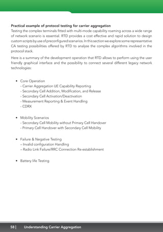58 Understanding Carrier Aggregation
Practical example of protocol testing for carrier aggregation
Testing the complex terminals fitted with multi-mode capability roaming across a wide range
of network scenario is essential. RTD provides a cost effective and rapid solution to design
customscriptsbyuseofpreconfiguredscenarios.Inthissectionweexploresomerepresentative
CA testing possibilities offered by RTD to analyse the complex algorithms involved in the
protocol stack.
Here is a summary of the development operation that RTD allows to perform using the user
friendly graphical interface and the possibility to connect several different legacy network
technologies:
•	 Core Operation
- Carrier Aggregation UE Capability Reporting
- Secondary Cell Addition, Modification, and Release
- Secondary Cell Activation/Deactivation
- Measurement Reporting  Event Handling
- CDRX
•	 Mobility Scenarios
- Secondary Cell Mobility without Primary Cell Handover
- Primary Cell Handover with Secondary Cell Mobility
•	 Failure  Negative Testing
– Invalid configuration Handling
– Radio Link Failure/RRC Connection Re-establishment
•	 Battery life Testing
 