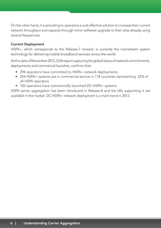 6 Understanding Carrier Aggregation
On the other hand, it is providing to operators a cost effective solution to increase their current
network throughput and capacity through minor software upgrade to their sites already using
several frequencies.
Current Deployment
HSPA+, which corresponds to the Release-7 onward, is currently the mainstream system
technology for delivering mobile broadband services across the world.
AtthisdateofNovember2012,GSAreportcapturingtheglobalstatusofnetworkcommitments,
deployments and commercial launches, confirms that:
•	 294 operators have committed to HSPA+ network deployments.
•	 254 HSPA+ systems are in commercial service in 118 countries representing 52% of
all HSPA operators
•	 102 operators have commercially launched DC-HSPA+ systems
HSPA carrier aggregation has been introduced in Release-8 and the UEs supporting it are
available in the market. DC-HSPA+ network deployment is a main trend in 2012.
 