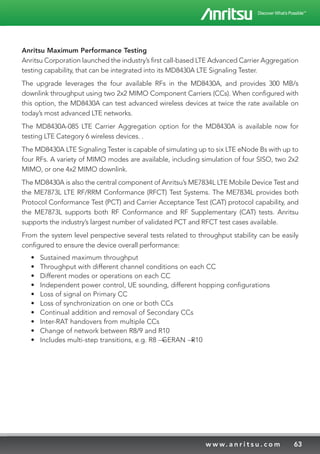 63w w w. a n r i t s u . c o m
Anritsu Maximum Performance Testing
Anritsu Corporation launched the industry’s first call-based LTE Advanced Carrier Aggregation
testing capability, that can be integrated into its MD8430A LTE Signaling Tester.
The upgrade leverages the four available RFs in the MD8430A, and provides 300 MB/s
downlink throughput using two 2x2 MIMO Component Carriers (CCs). When configured with
this option, the MD8430A can test advanced wireless devices at twice the rate available on
today’s most advanced LTE networks.
The MD8430A-085 LTE Carrier Aggregation option for the MD8430A is available now for
testing LTE Category 6 wireless devices. .
The MD8430A LTE Signaling Tester is capable of simulating up to six LTE eNode Bs with up to
four RFs. A variety of MIMO modes are available, including simulation of four SISO, two 2x2
MIMO, or one 4x2 MIMO downlink.
The MD8430A is also the central component of Anritsu’s ME7834L LTE Mobile Device Test and
the ME7873L LTE RF/RRM Conformance (RFCT) Test Systems. The ME7834L provides both
Protocol Conformance Test (PCT) and Carrier Acceptance Test (CAT) protocol capability, and
the ME7873L supports both RF Conformance and RF Supplementary (CAT) tests. Anritsu
supports the industry’s largest number of validated PCT and RFCT test cases available.
From the system level perspective several tests related to throughput stability can be easily
configured to ensure the device overall performance:
•	 Sustained maximum throughput
•	 Throughput with different channel conditions on each CC
•	 Different modes or operations on each CC
•	 Independent power control, UE sounding, different hopping configurations
•	 Loss of signal on Primary CC
•	 Loss of synchronization on one or both CCs
•	 Continual addition and removal of Secondary CCs
•	 Inter-RAT handovers from multiple CCs
•	 Change of network between R8/9 and R10
•	 Includes multi-step transitions, e.g. R8 → GERAN → R10
 