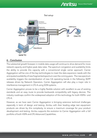 69w w w. a n r i t s u . c o m
Test setup
6 - Conclusion
The substantial growth foreseen in mobile data usage will continue to drive demand for more
network capacity and higher peak data rates. The spectrum congestion and availability limits
the ability to provide this capacity with a conventional single carrier approach. Carrier
Aggregation will be one of the key technologies to meet the data expansion needs with the
anticipated availability of new fragmented spectrum over the coming years. The new spectrum
availability triggers the standardisation of new CA operating bands in the following 3GPP
releases driven by Network Operators. Carrier Aggregation will also play a major role in
interference management in LTE-A using SON systems.
Carrier Aggregation proves to be a highly flexible solution with excellent re-use of existing
standards and an easy route to provide backwards compatibility with legacy devices. The
industry roadmaps confirm the widespread adoption of this technology for both HSPA+ and
LTE-A.
However, as we have seen Carrier Aggregation is bringing extensive technical challenges
especially in term of design and testing. Anritsu with their leading edge test equipment
products are driven by this complexity, to ensure a maximum coverage for your product
development and testing. Anritsu supports the evolution to Carrier Aggregation with a full
portfolio of both HSPA and LTE-Advanced Capabilities.
 
