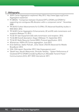 70 Understanding Carrier Aggregation
7 - Bibliography
•	 3GPP. Carrier Aggregation explained. May 2012. http://www.3gpp.org/Carrier-
Aggregation-explained.
•	 R1-084225, “Comparison between Clustered DFT-s-OFDM and OFDM for
supporting non-contiguous RB allocation within a component carrier”. November
2008.
•	 TR 36.815 Further Advancements for E-UTRA; LTE-Advanced feasibility studies in
RAN WG4. 2012.
•	 TR 36.823 Carrier Aggregation Enhancements; UE and BS radio transmission and
reception (Release-11). 2012.
•	 TS 36.101 User Equipment (UE) radio transmission and reception. 2012.
•	 TS 36.300 Overall description; Stage 2 (Release-11). September 2012.
•	 TS 36.331 Radio Resource Control (RRC); Protocol specification. 2012.
•	 4Gamericas. HSPA+LTE Carrier aggregation. June 2012.
•	 Erick Dahlman, Stefan Parkvall , Johan Skold. LTE/LTE-Advanced for Mobile
Broadband. 2012.
•	 GSA. GSA report. December 2012. http://www.gsacom.com/.
•	 Takashi Iwai, Atsushi Matsumoto, Shinsuke Takaoka,. “System Performance of
Clustered DFT-S-OFDM Considering Maximum Allowable Transmit Power.”
Communications (ICC), 2011 IEEE International. 2011.
 
